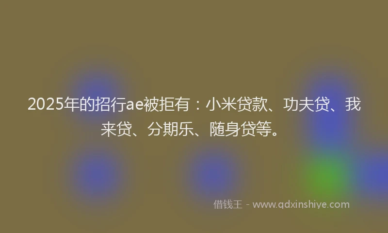 2025年的招行ae被拒有：小米贷款、功夫贷、我来贷、分期乐、随身贷等。