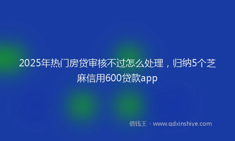 2025年热门房贷审核不过怎么处理，归纳5个芝麻信用600贷款app