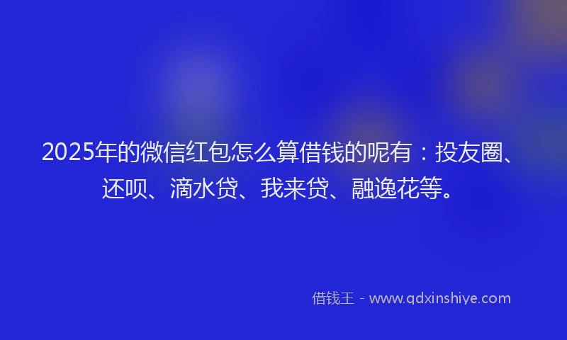 2025年的微信红包怎么算借钱的呢有：投友圈、还呗、滴水贷、我来贷、融逸花等。