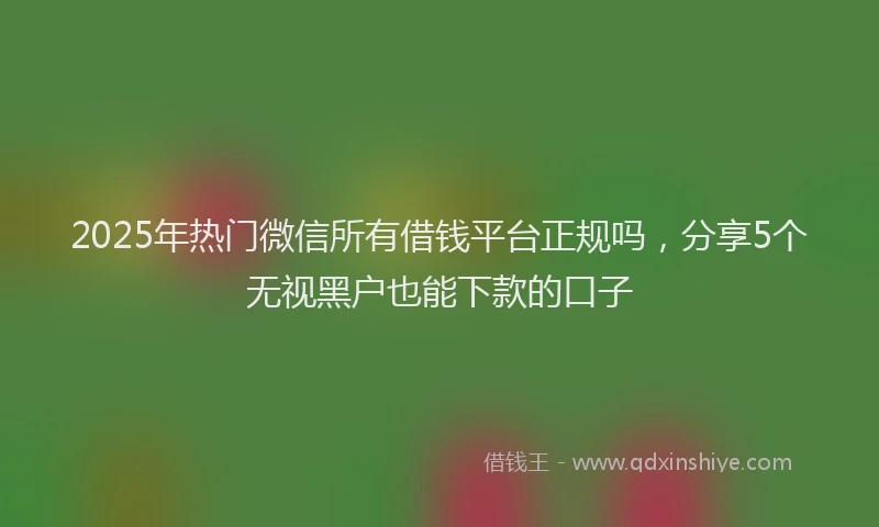 2025年热门微信所有借钱平台正规吗，分享5个无视黑户也能下款的口子