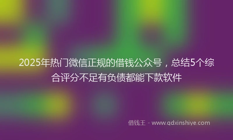 2025年热门微信正规的借钱公众号，总结5个综合评分不足有负债都能下款软件