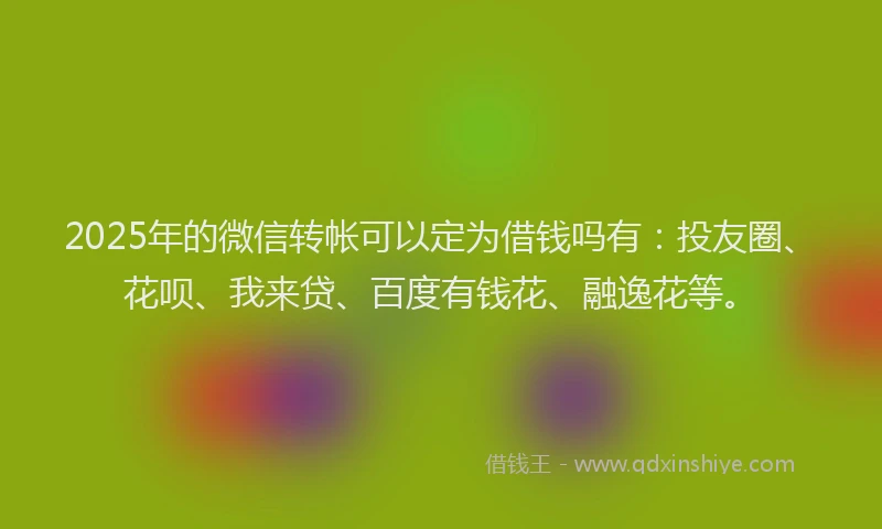 2025年的微信转帐可以定为借钱吗有：投友圈、花呗、我来贷、百度有钱花、融逸花等。