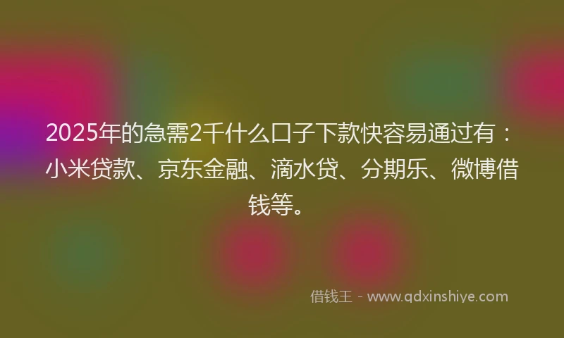 2025年的急需2千什么口子下款快容易通过有：小米贷款、京东金融、滴水贷、分期乐、微博借钱等。