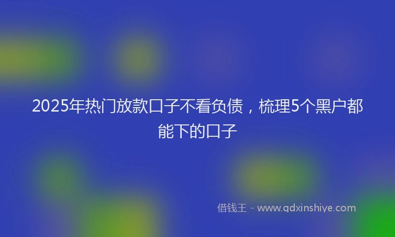 2025年热门放款口子不看负债，梳理5个黑户都能下的口子