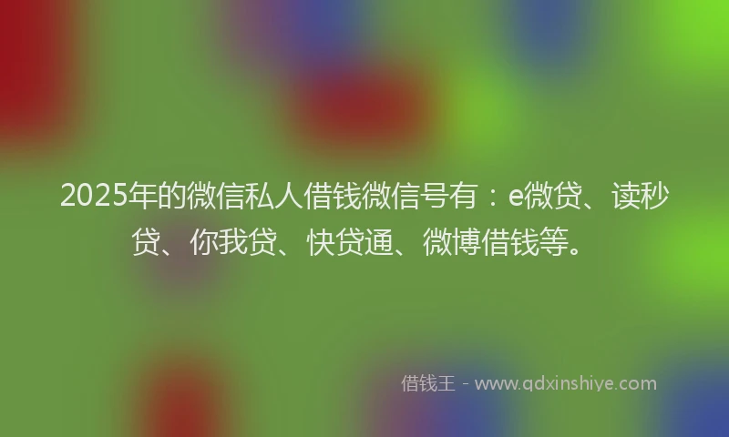 2025年的微信私人借钱微信号有：e微贷、读秒贷、你我贷、快贷通、微博借钱等。