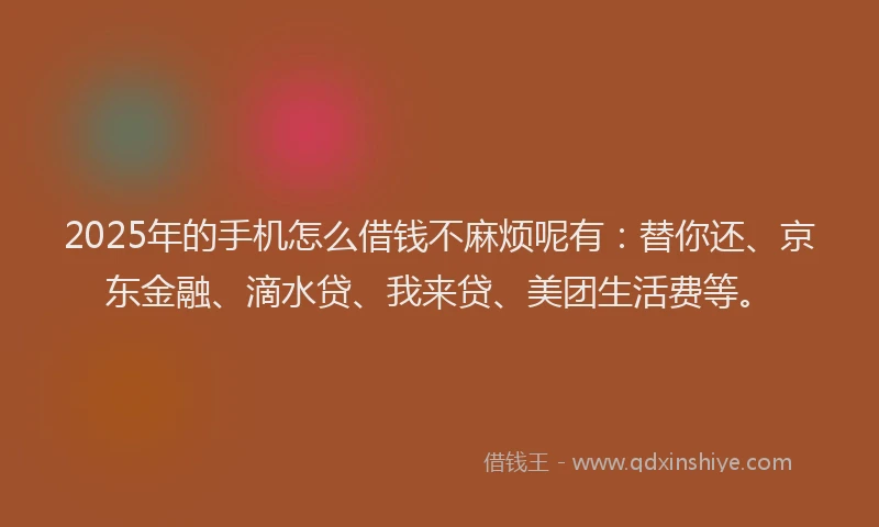 2025年的手机怎么借钱不麻烦呢有：替你还、京东金融、滴水贷、我来贷、美团生活费等。