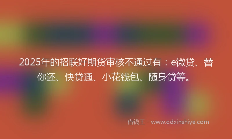 2025年的招联好期货审核不通过有：e微贷、替你还、快贷通、小花钱包、随身贷等。
