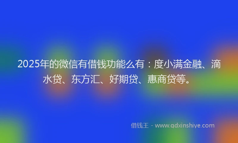 2025年的微信有借钱功能么有：度小满金融、滴水贷、东方汇、好期贷、惠商贷等。
