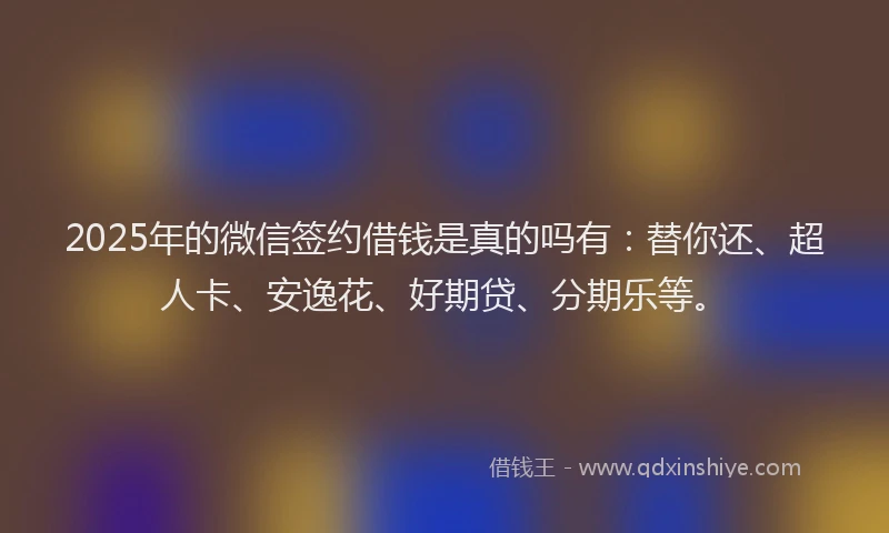 2025年的微信签约借钱是真的吗有：替你还、超人卡、安逸花、好期贷、分期乐等。