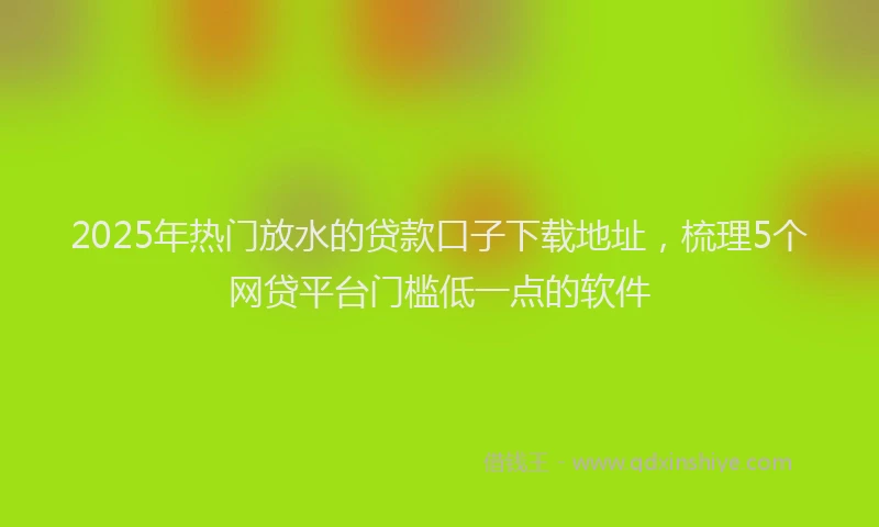 2025年热门放水的贷款口子下载地址，梳理5个网贷平台门槛低一点的软件