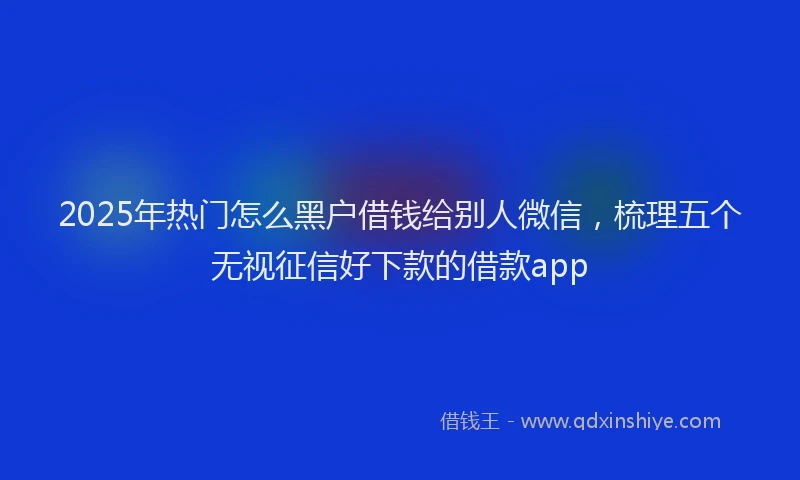 2025年热门怎么黑户借钱给别人微信，梳理五个无视征信好下款的借款app