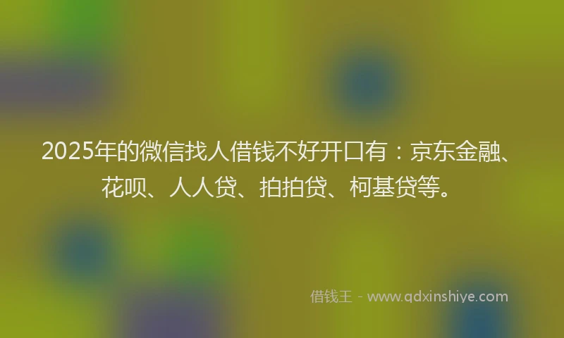 2025年的微信找人借钱不好开口有：京东金融、花呗、人人贷、拍拍贷、柯基贷等。