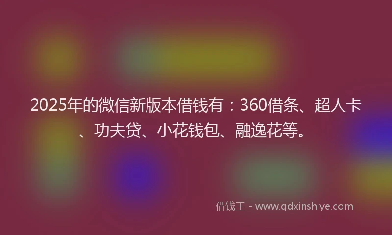 2025年的微信新版本借钱有：360借条、超人卡、功夫贷、小花钱包、融逸花等。