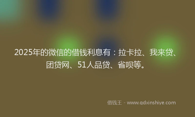 2025年的微信的借钱利息有：拉卡拉、我来贷、团贷网、51人品贷、省呗等。