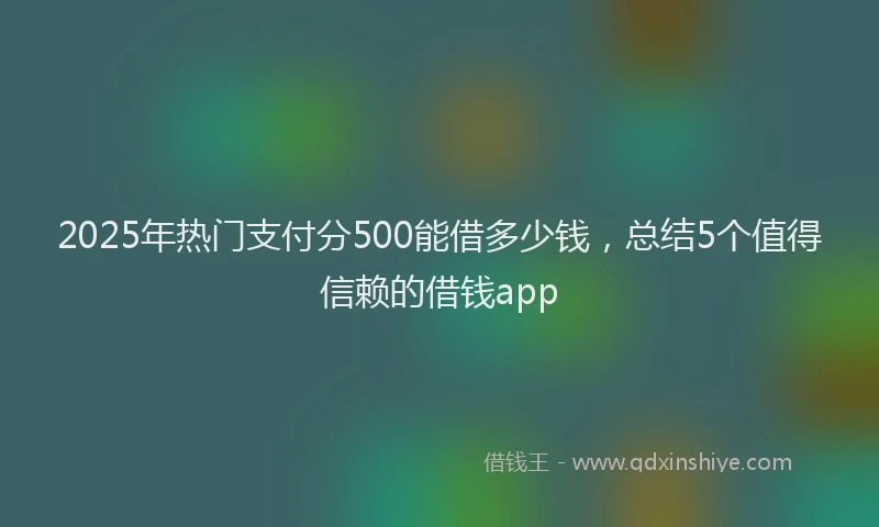 2025年热门支付分500能借多少钱，总结5个值得信赖的借钱app