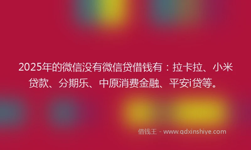 2025年的微信没有微信贷借钱有：拉卡拉、小米贷款、分期乐、中原消费金融、平安i贷等。