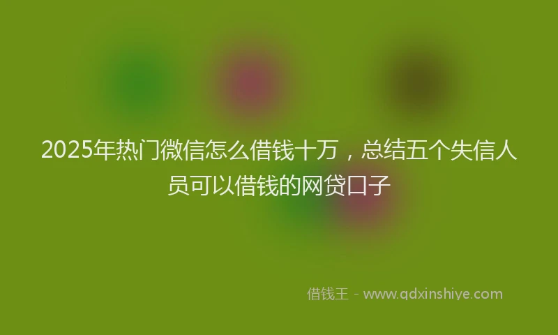 2025年热门微信怎么借钱十万，总结五个失信人员可以借钱的网贷口子