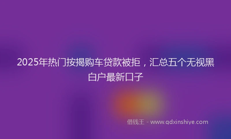 2025年热门按揭购车贷款被拒，汇总五个无视黑白户最新口子