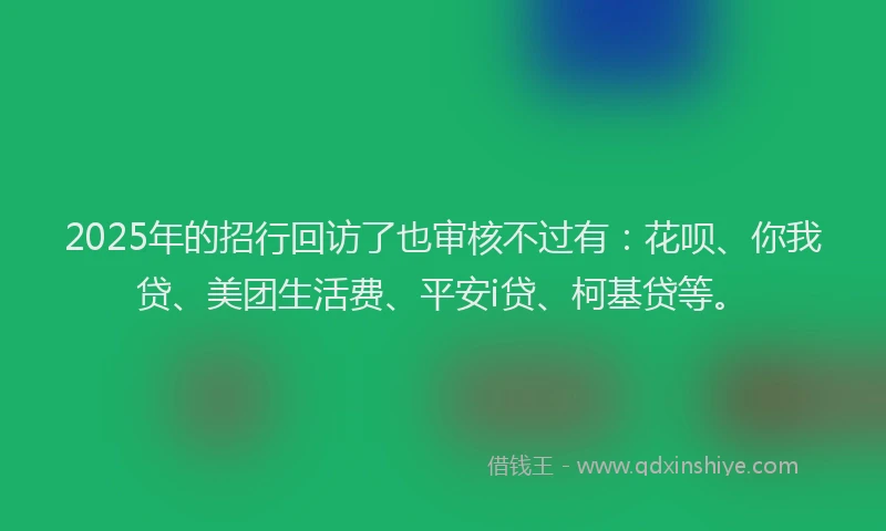 2025年的招行回访了也审核不过有：花呗、你我贷、美团生活费、平安i贷、柯基贷等。