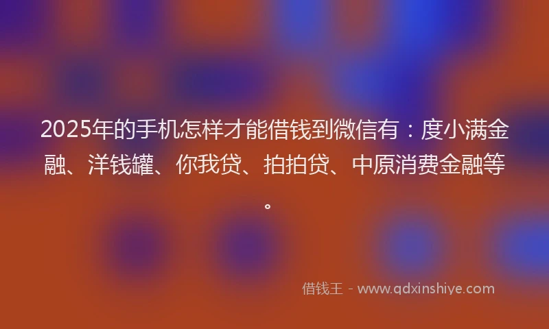 2025年的手机怎样才能借钱到微信有：度小满金融、洋钱罐、你我贷、拍拍贷、中原消费金融等。