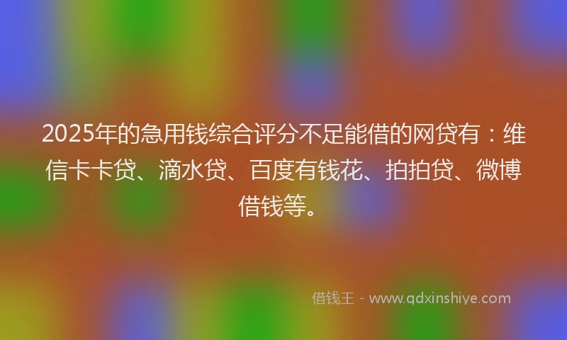 2025年的急用钱综合评分不足能借的网贷有：维信卡卡贷、滴水贷、百度有钱花、拍拍贷、微博借钱等。