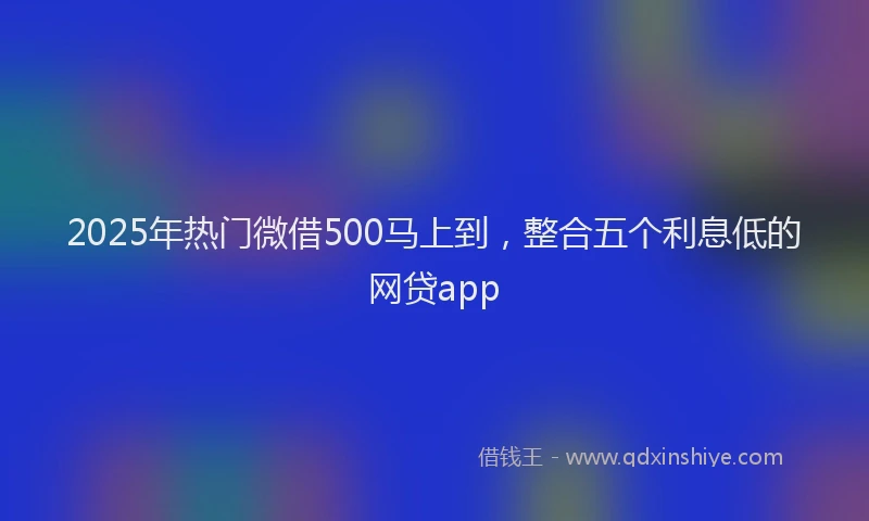 2025年热门微借500马上到，整合五个利息低的网贷app