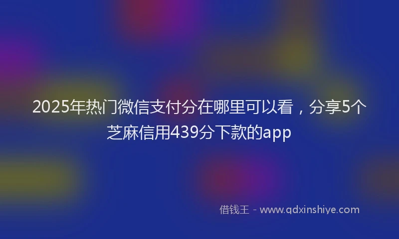 2025年热门微信支付分在哪里可以看，分享5个芝麻信用439分下款的app