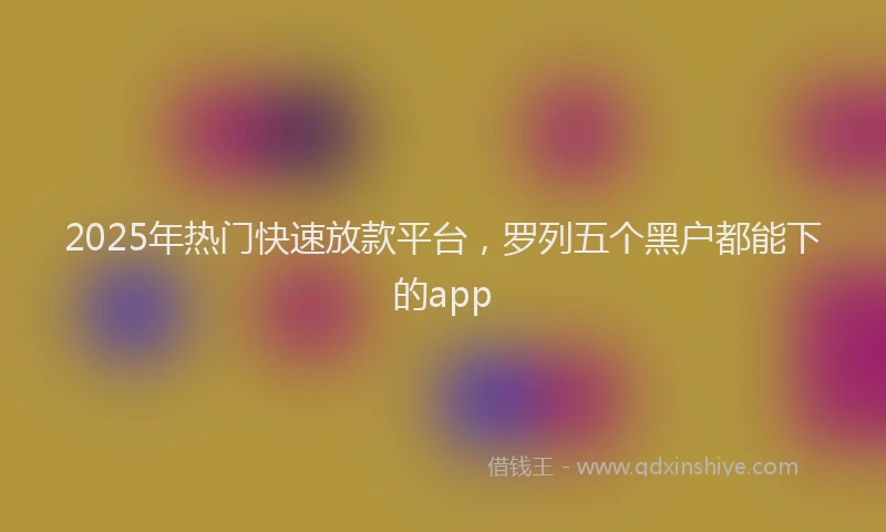 2025年热门快速放款平台，罗列五个黑户都能下的app