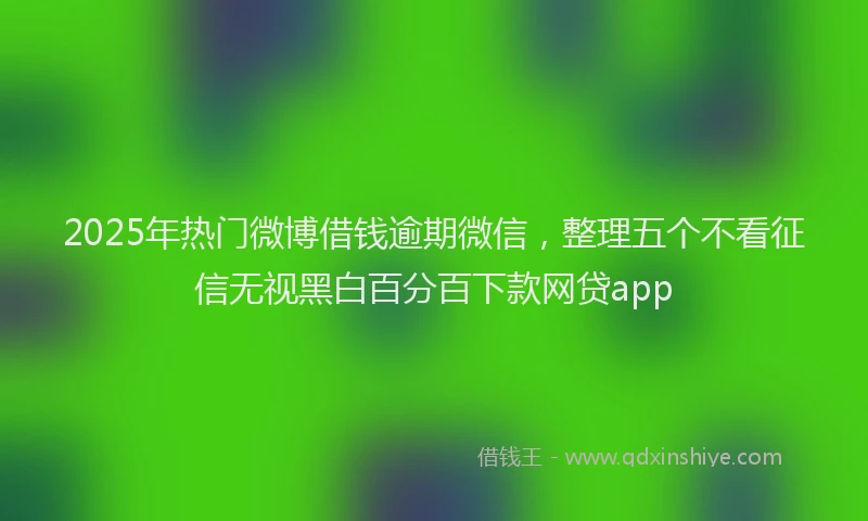 2025年热门微博借钱逾期微信，整理五个不看征信无视黑白百分百下款网贷app