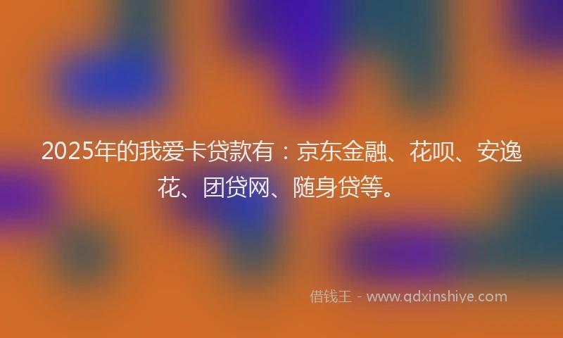 2025年的我爱卡贷款有：京东金融、花呗、安逸花、团贷网、随身贷等。