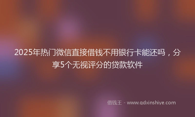 2025年热门微信直接借钱不用银行卡能还吗，分享5个无视评分的贷款软件