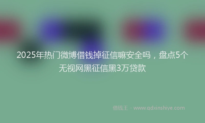 2025年热门微博借钱掉征信嘛安全吗，盘点5个无视网黑征信黑3万贷款
