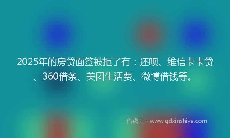 2025年的房贷面签被拒了有：还呗、维信卡卡贷、360借条、美团生活费、微博借钱等。