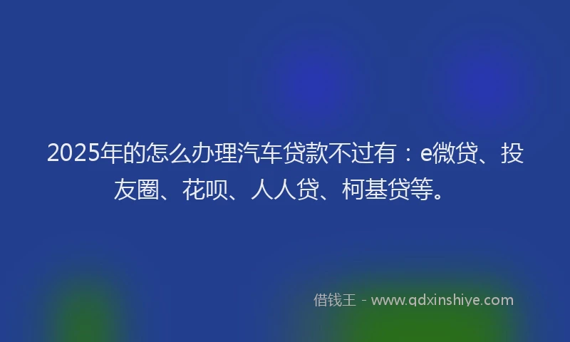 2025年的怎么办理汽车贷款不过有：e微贷、投友圈、花呗、人人贷、柯基贷等。