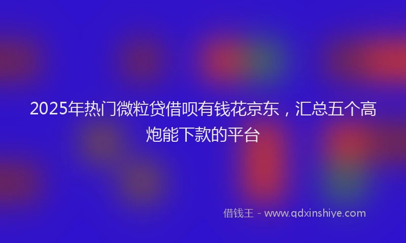 2025年热门微粒贷借呗有钱花京东，汇总五个高炮能下款的平台