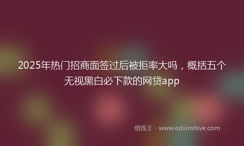 2025年热门招商面签过后被拒率大吗，概括五个无视黑白必下款的网贷app