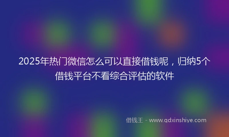 2025年热门微信怎么可以直接借钱呢，归纳5个借钱平台不看综合评估的软件
