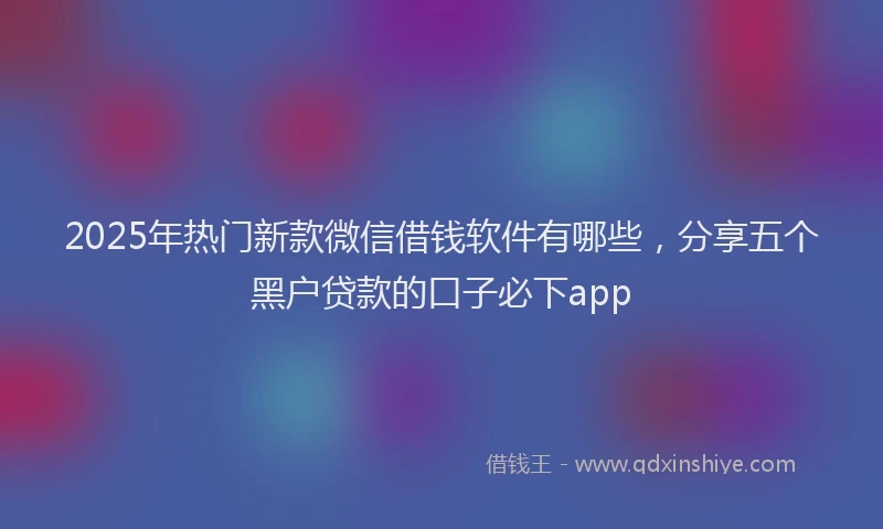 2025年热门新款微信借钱软件有哪些，分享五个黑户贷款的口子必下app