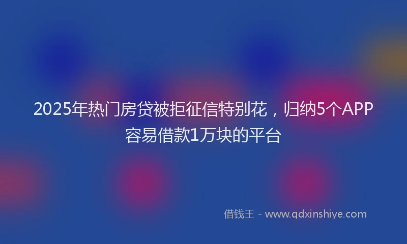 2025年热门房贷被拒征信特别花，归纳5个APP容易借款1万块的平台