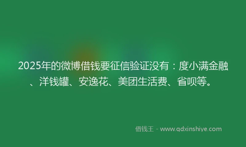 2025年的微博借钱要征信验证没有：度小满金融、洋钱罐、安逸花、美团生活费、省呗等。