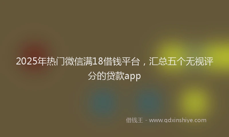 2025年热门微信满18借钱平台，汇总五个无视评分的贷款app