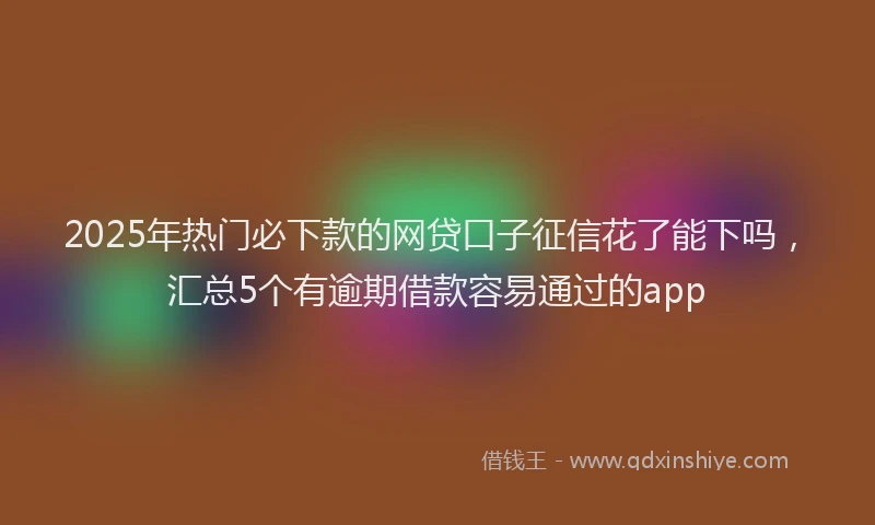 2025年热门必下款的网贷口子征信花了能下吗，汇总5个有逾期借款容易通过的app