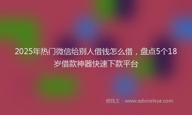 2025年热门微信给别人借钱怎么借，盘点5个18岁借款神器快速下款平台