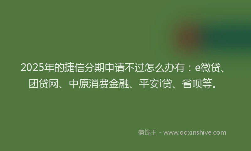 2025年的捷信分期申请不过怎么办有：e微贷、团贷网、中原消费金融、平安i贷、省呗等。