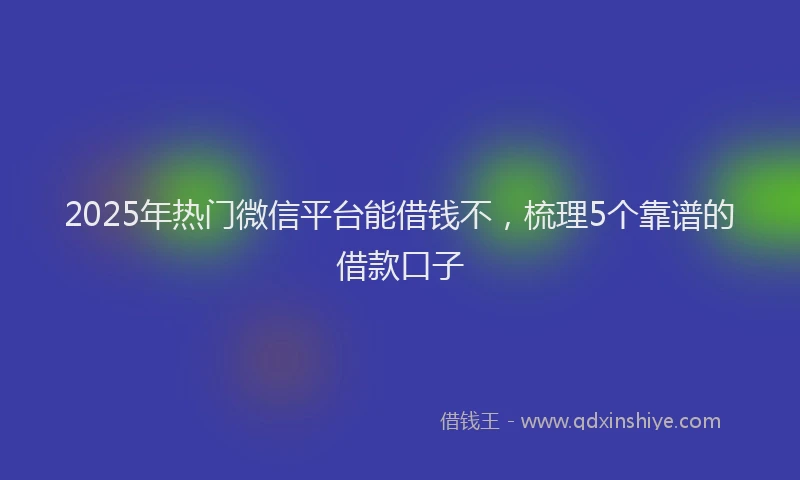 2025年热门微信平台能借钱不，梳理5个靠谱的借款口子