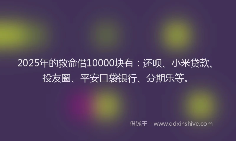 2025年的救命借10000块有：还呗、小米贷款、投友圈、平安口袋银行、分期乐等。