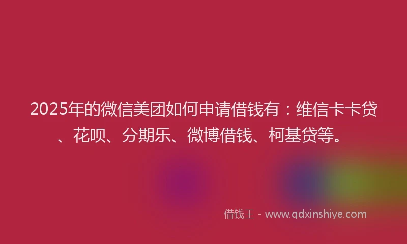 2025年的微信美团如何申请借钱有：维信卡卡贷、花呗、分期乐、微博借钱、柯基贷等。