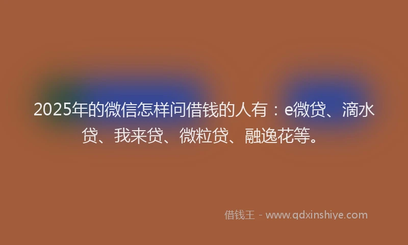 2025年的微信怎样问借钱的人有：e微贷、滴水贷、我来贷、微粒贷、融逸花等。