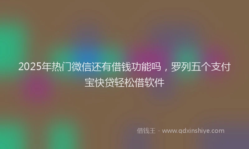 2025年热门微信还有借钱功能吗，罗列五个支付宝快贷轻松借软件