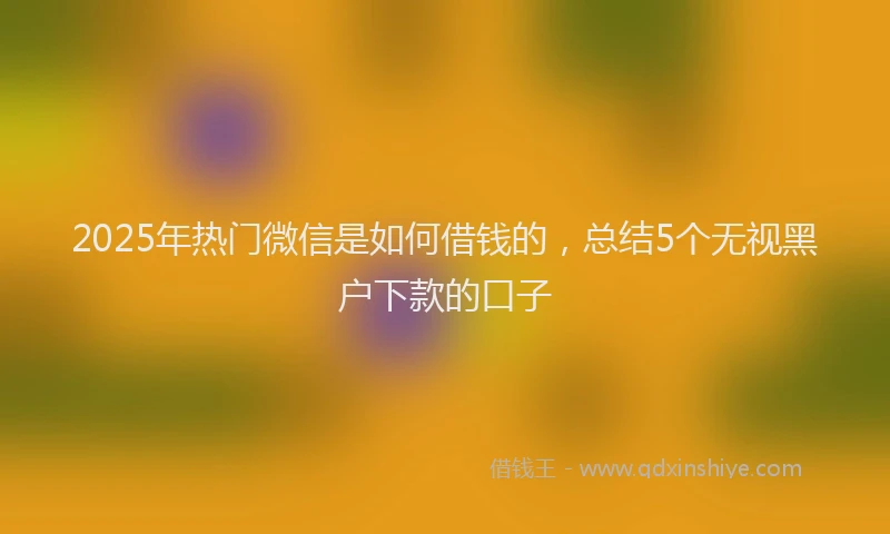 2025年热门微信是如何借钱的，总结5个无视黑户下款的口子